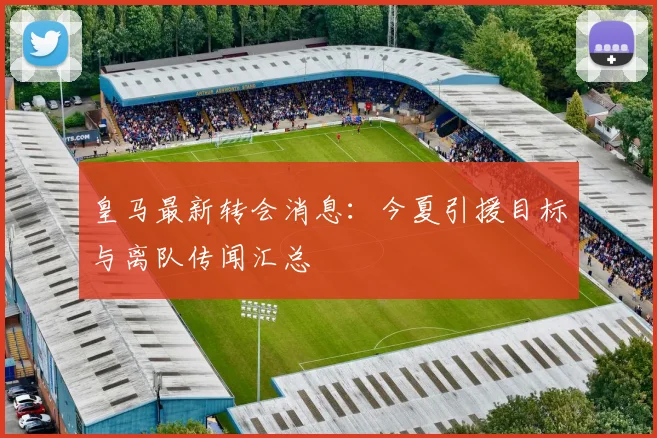 皇马最新转会消息:今夏引援目标与离队传闻汇总