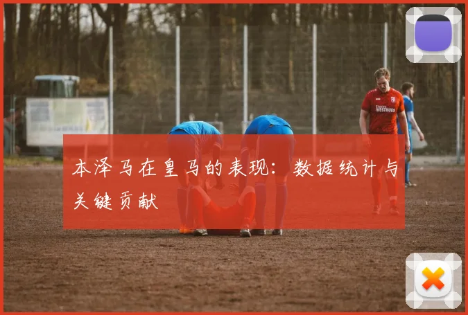 本泽马在皇马的表现:数据统计与关键贡献