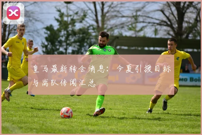皇马最新转会消息:今夏引援目标与离队传闻汇总