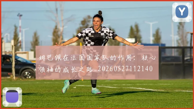 姆巴佩在法国国家队的作用:核心领袖的成长之路_20260527112140