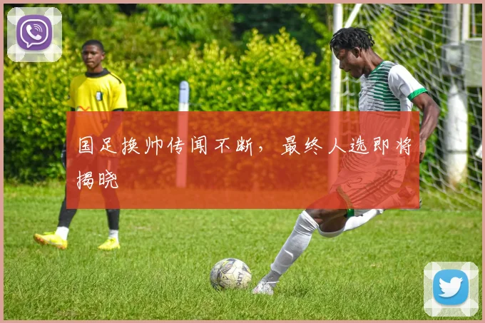 国足换帅传闻不断,最终人选即将揭晓