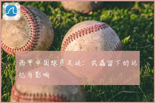 西甲中国球员足迹:武磊留下的记忆与影响