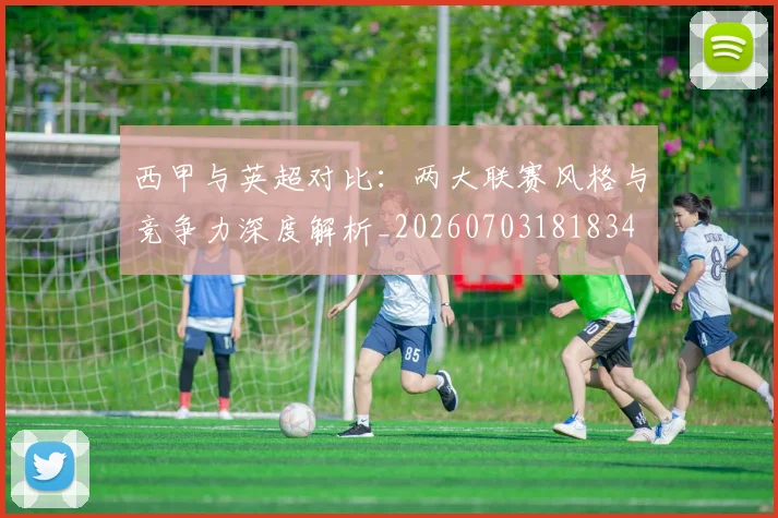 西甲与英超对比：两大联赛风格与竞争力深度解析_20260703181834