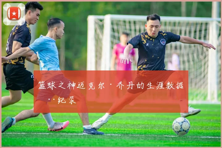 篮球之神迈克尔·乔丹的生涯数据全纪录